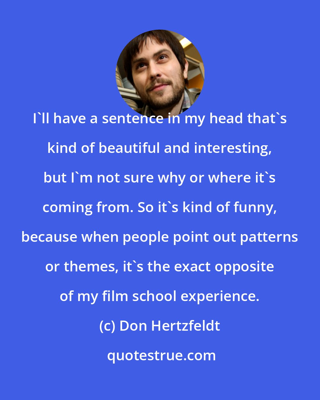Don Hertzfeldt: I'll have a sentence in my head that's kind of beautiful and interesting, but I'm not sure why or where it's coming from. So it's kind of funny, because when people point out patterns or themes, it's the exact opposite of my film school experience.