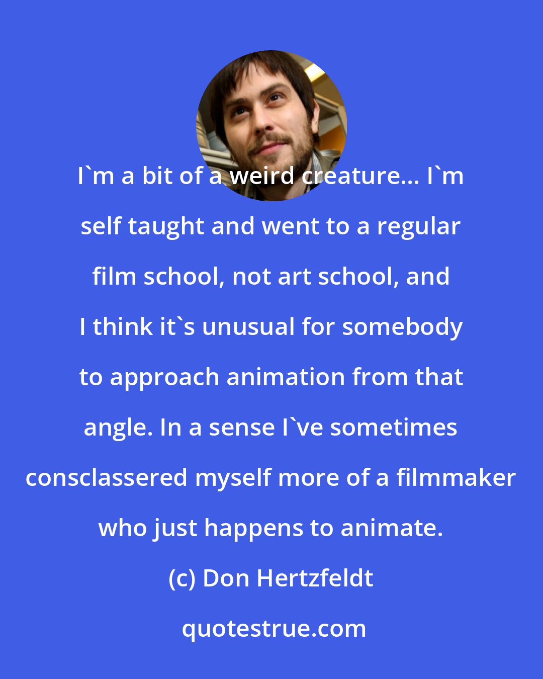 Don Hertzfeldt: I'm a bit of a weird creature... I'm self taught and went to a regular film school, not art school, and I think it's unusual for somebody to approach animation from that angle. In a sense I've sometimes consclassered myself more of a filmmaker who just happens to animate.