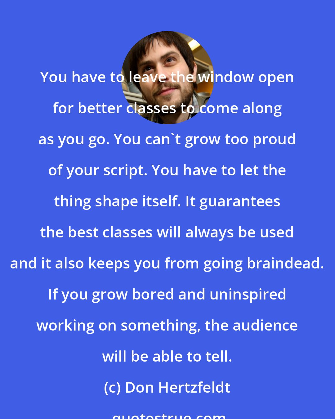 Don Hertzfeldt: You have to leave the window open for better classes to come along as you go. You can't grow too proud of your script. You have to let the thing shape itself. It guarantees the best classes will always be used and it also keeps you from going braindead. If you grow bored and uninspired working on something, the audience will be able to tell.