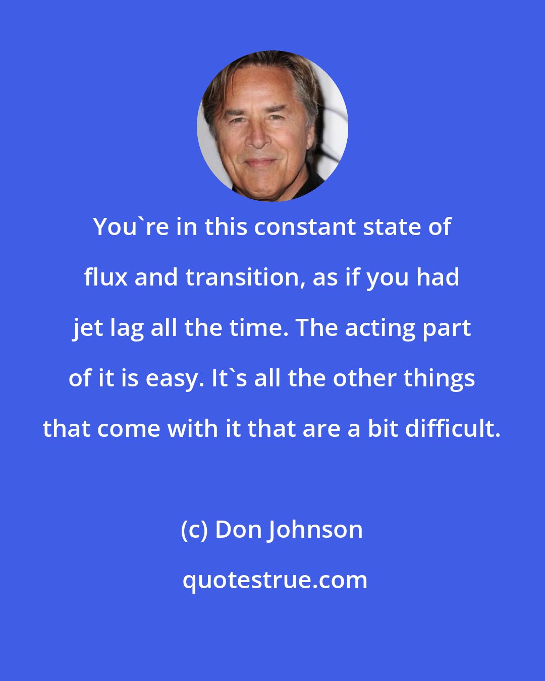 Don Johnson: You're in this constant state of flux and transition, as if you had jet lag all the time. The acting part of it is easy. It's all the other things that come with it that are a bit difficult.