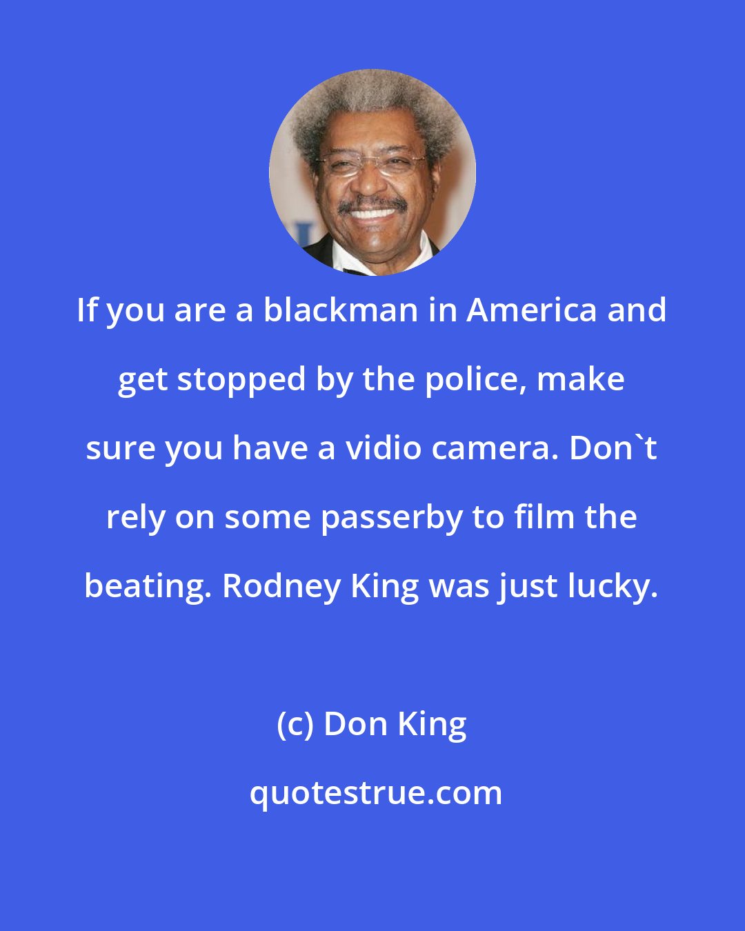 Don King: If you are a blackman in America and get stopped by the police, make sure you have a vidio camera. Don't rely on some passerby to film the beating. Rodney King was just lucky.