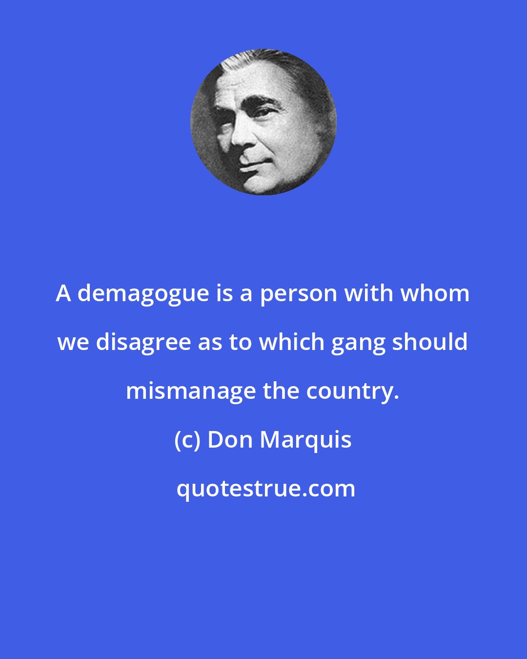 Don Marquis: A demagogue is a person with whom we disagree as to which gang should mismanage the country.