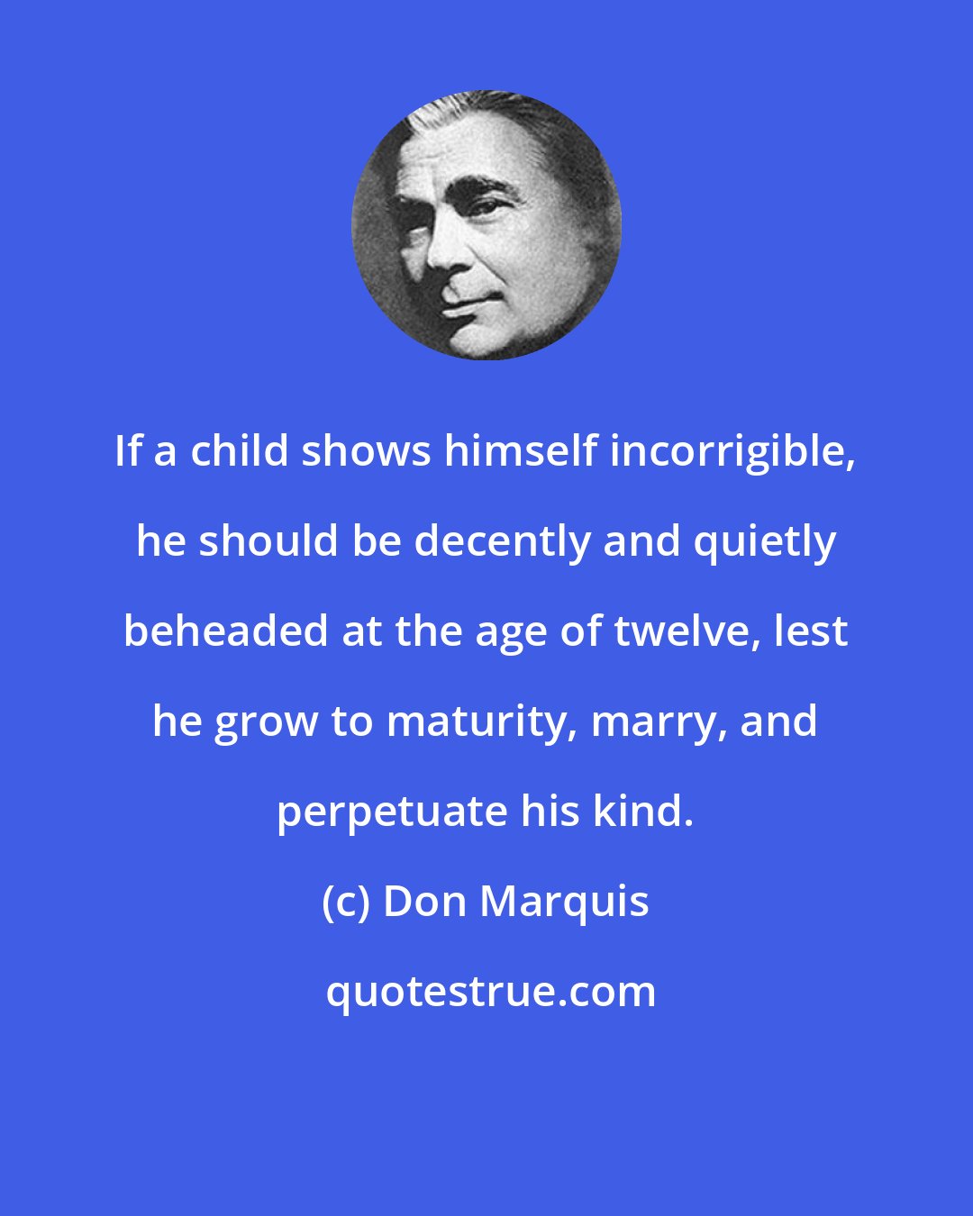 Don Marquis: If a child shows himself incorrigible, he should be decently and quietly beheaded at the age of twelve, lest he grow to maturity, marry, and perpetuate his kind.