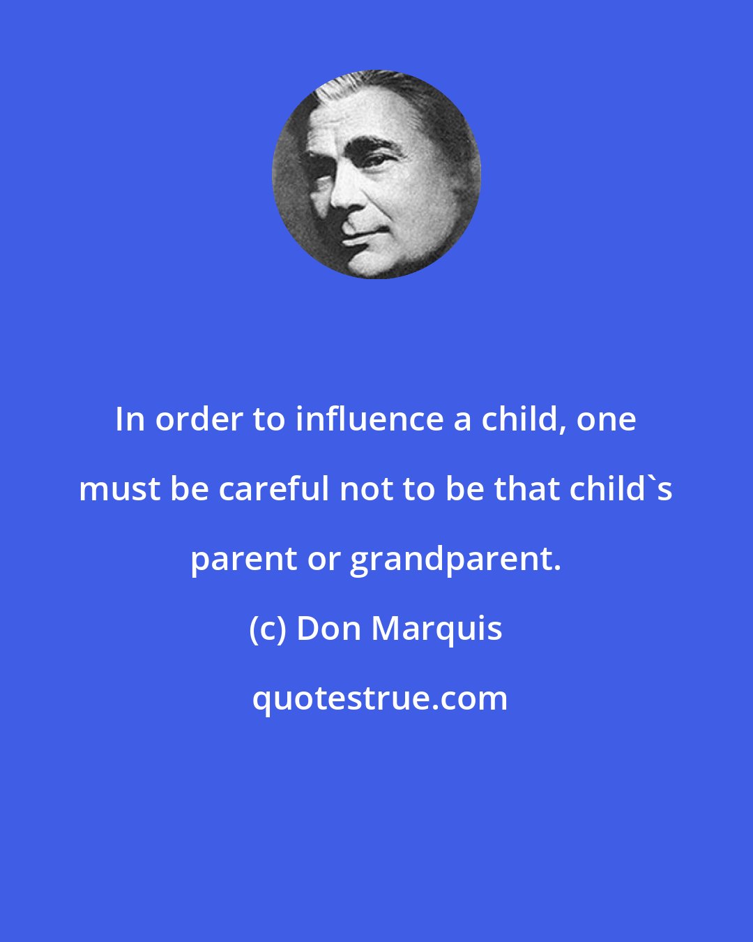 Don Marquis: In order to influence a child, one must be careful not to be that child's parent or grandparent.