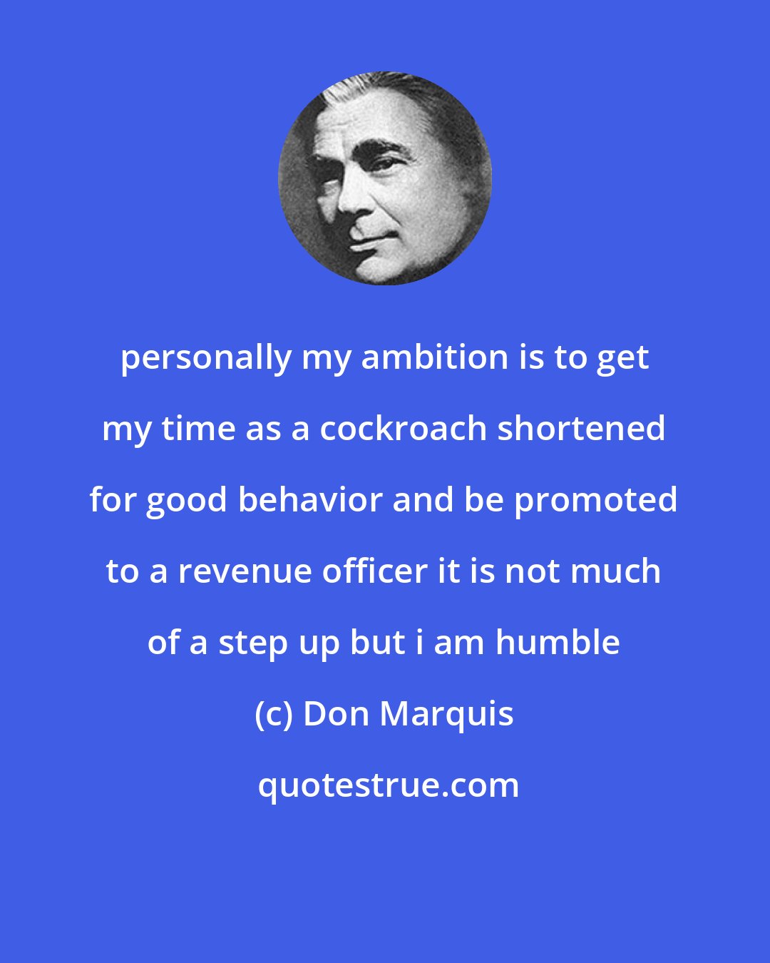 Don Marquis: personally my ambition is to get my time as a cockroach shortened for good behavior and be promoted to a revenue officer it is not much of a step up but i am humble
