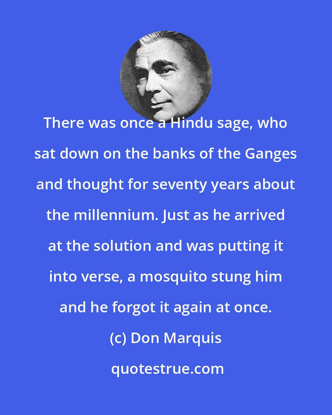 Don Marquis: There was once a Hindu sage, who sat down on the banks of the Ganges and thought for seventy years about the millennium. Just as he arrived at the solution and was putting it into verse, a mosquito stung him and he forgot it again at once.