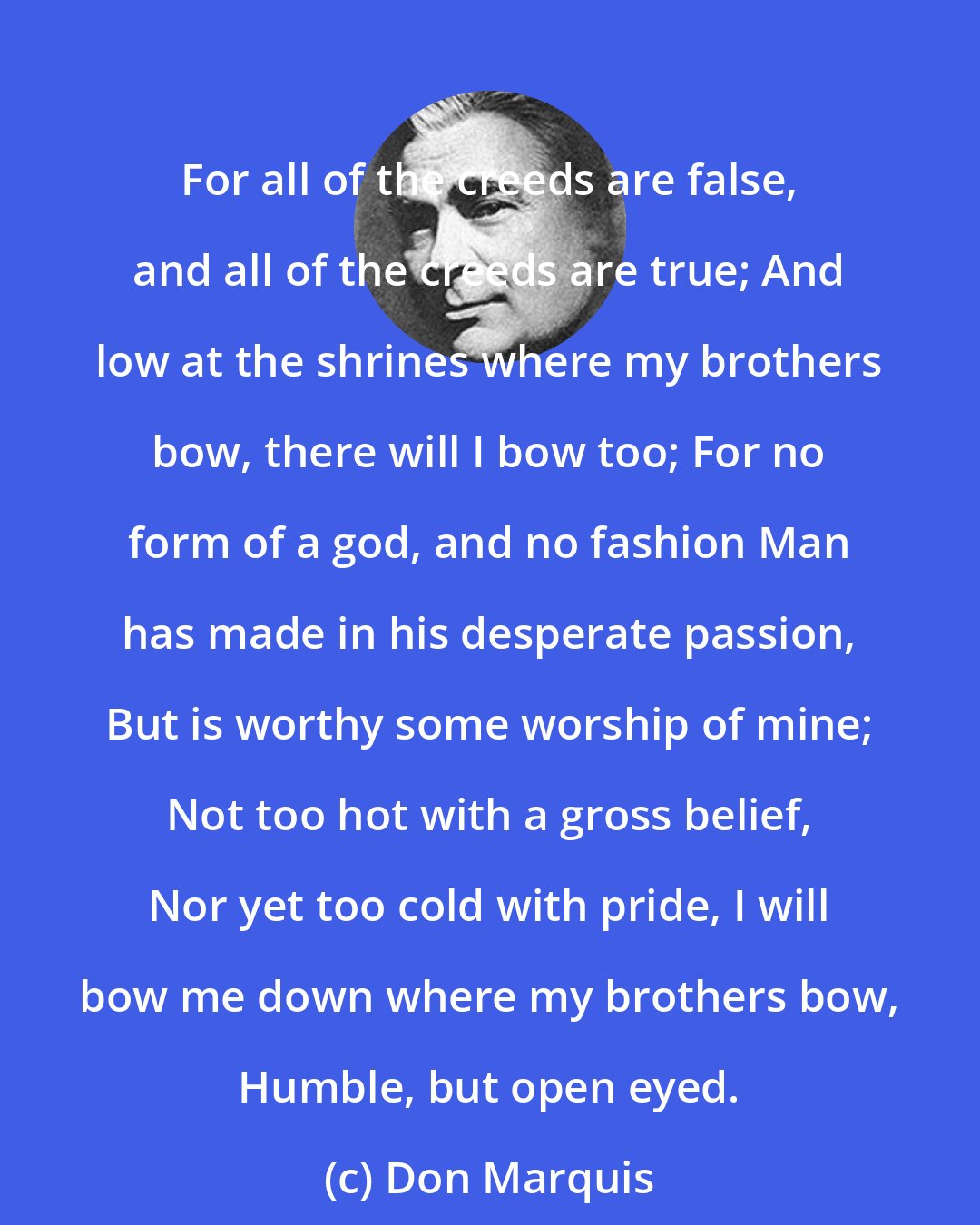 Don Marquis: For all of the creeds are false, and all of the creeds are true; And low at the shrines where my brothers bow, there will I bow too; For no form of a god, and no fashion Man has made in his desperate passion, But is worthy some worship of mine; Not too hot with a gross belief, Nor yet too cold with pride, I will bow me down where my brothers bow, Humble, but open eyed.