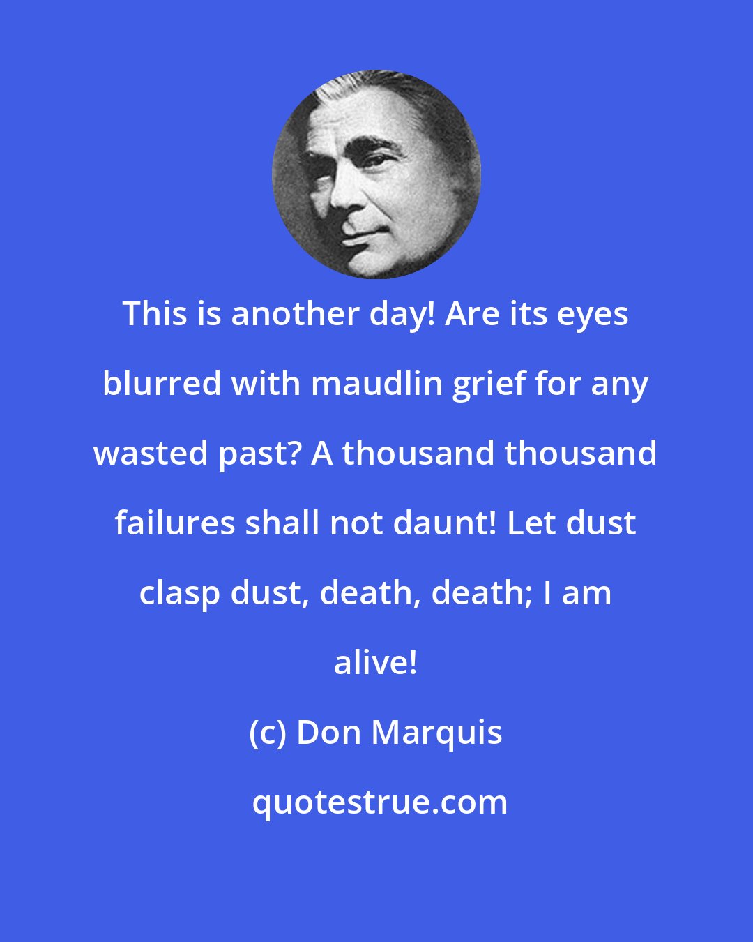 Don Marquis: This is another day! Are its eyes blurred with maudlin grief for any wasted past? A thousand thousand failures shall not daunt! Let dust clasp dust, death, death; I am alive!