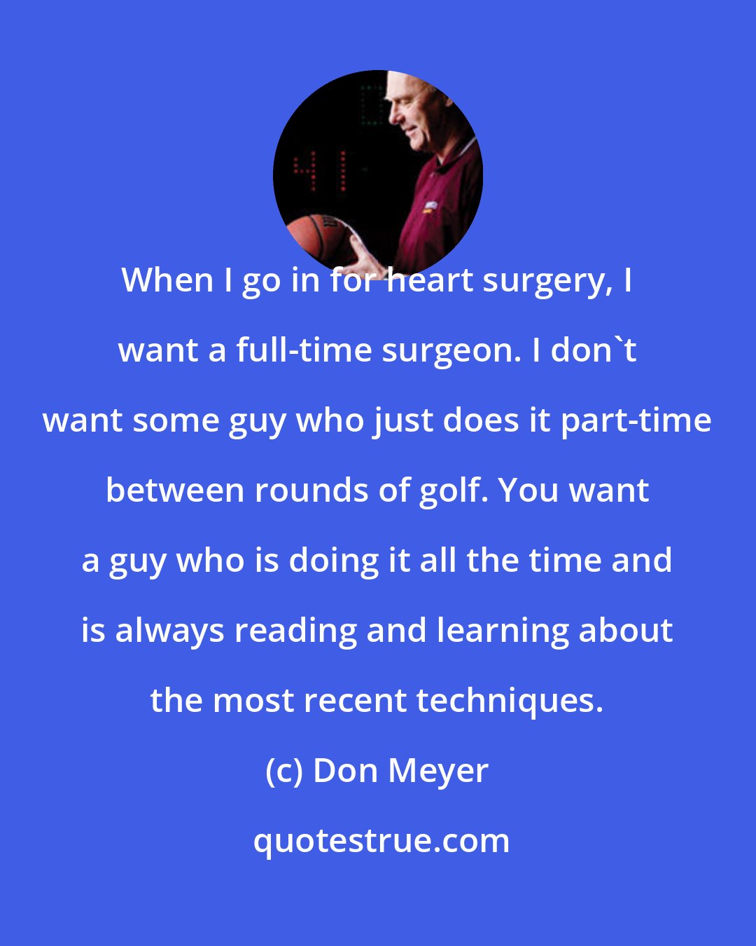Don Meyer: When I go in for heart surgery, I want a full-time surgeon. I don't want some guy who just does it part-time between rounds of golf. You want a guy who is doing it all the time and is always reading and learning about the most recent techniques.