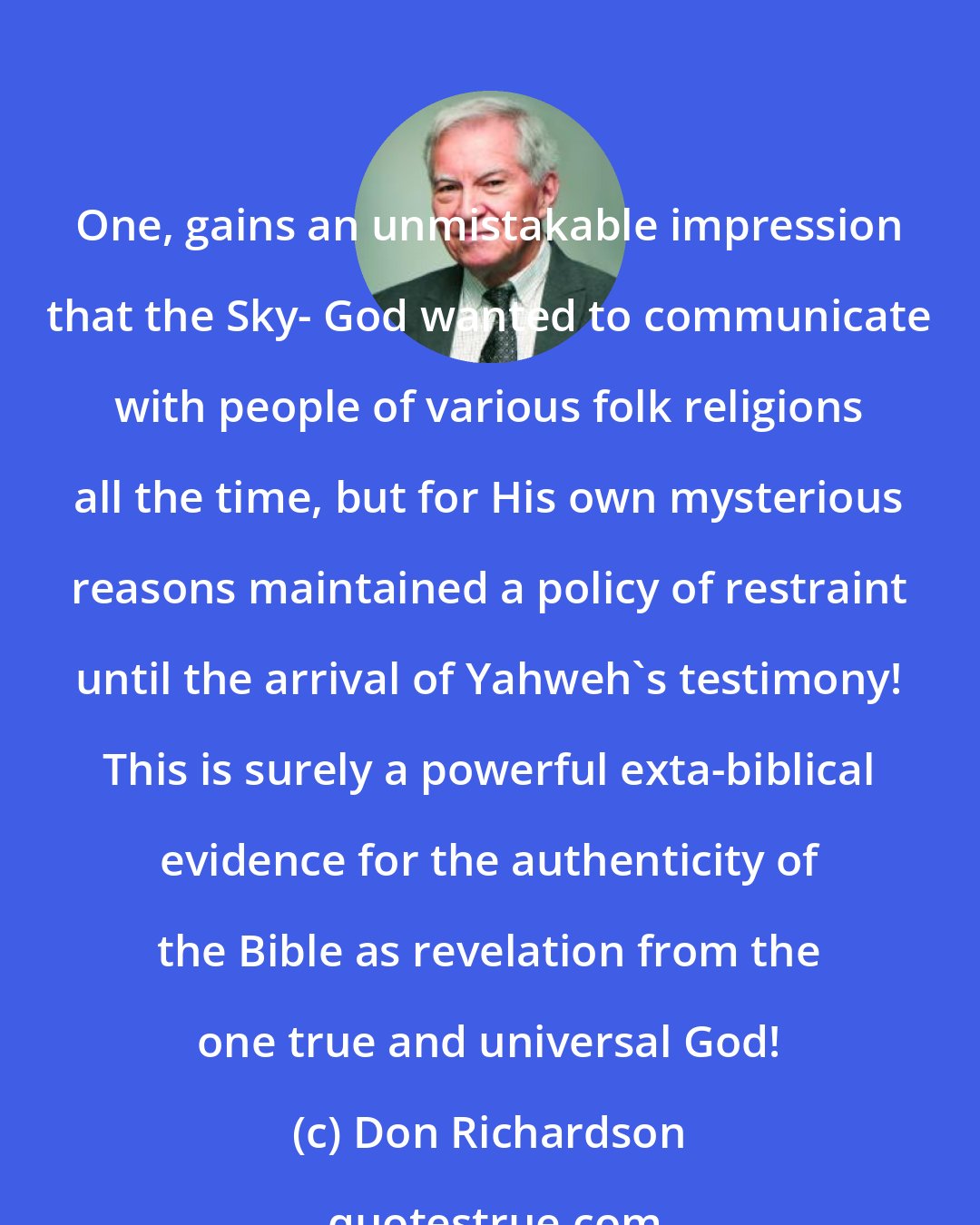 Don Richardson: One, gains an unmistakable impression that the Sky- God wanted to communicate with people of various folk religions all the time, but for His own mysterious reasons maintained a policy of restraint until the arrival of Yahweh's testimony! This is surely a powerful exta-biblical evidence for the authenticity of the Bible as revelation from the one true and universal God!