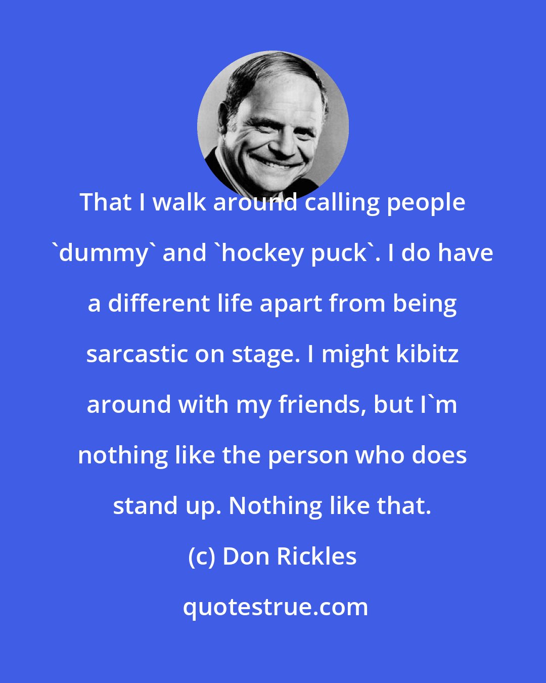 Don Rickles: That I walk around calling people 'dummy' and 'hockey puck'. I do have a different life apart from being sarcastic on stage. I might kibitz around with my friends, but I'm nothing like the person who does stand up. Nothing like that.