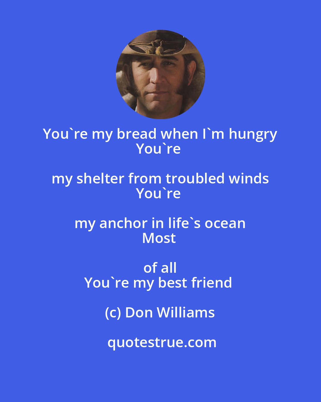 Don Williams: You're my bread when I'm hungry 
You're my shelter from troubled winds 
You're my anchor in life's ocean 
Most of all 
You're my best friend