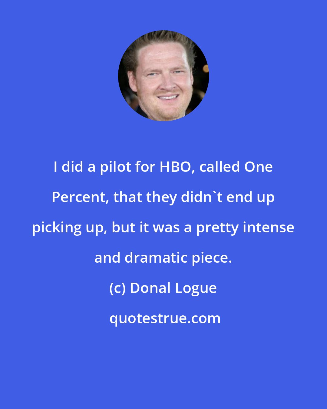 Donal Logue: I did a pilot for HBO, called One Percent, that they didn't end up picking up, but it was a pretty intense and dramatic piece.