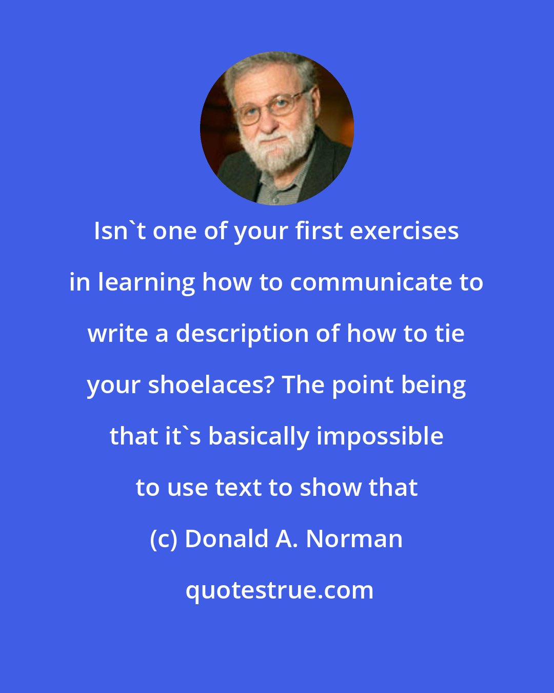 Donald A. Norman: Isn't one of your first exercises in learning how to communicate to write a description of how to tie your shoelaces? The point being that it's basically impossible to use text to show that