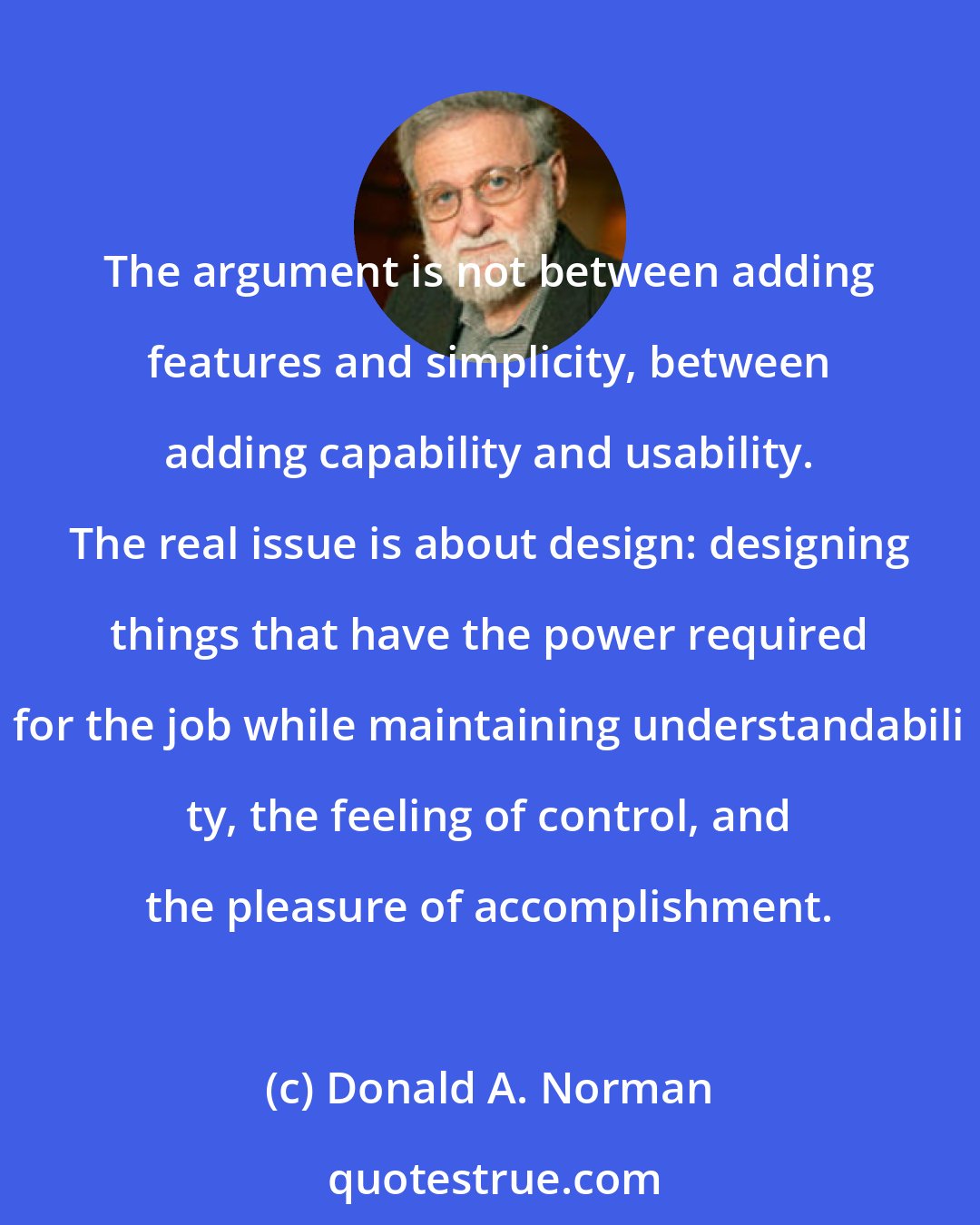 Donald A. Norman: The argument is not between adding features and simplicity, between adding capability and usability. The real issue is about design: designing things that have the power required for the job while maintaining understandabili ty, the feeling of control, and the pleasure of accomplishment.