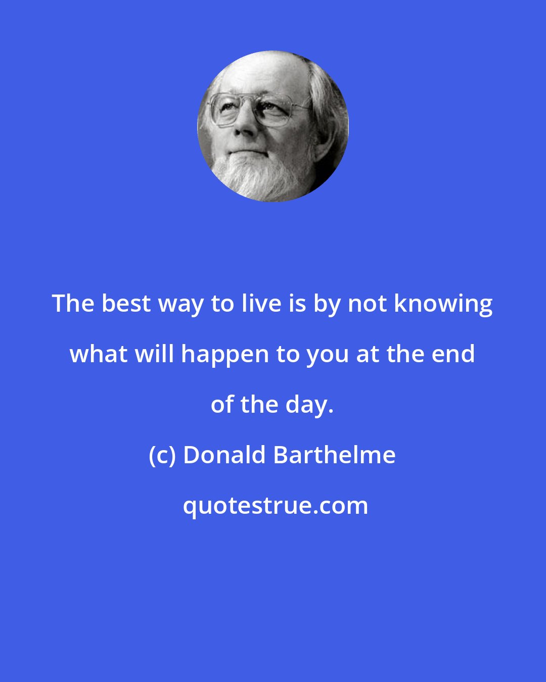 Donald Barthelme: The best way to live is by not knowing what will happen to you at the end of the day.
