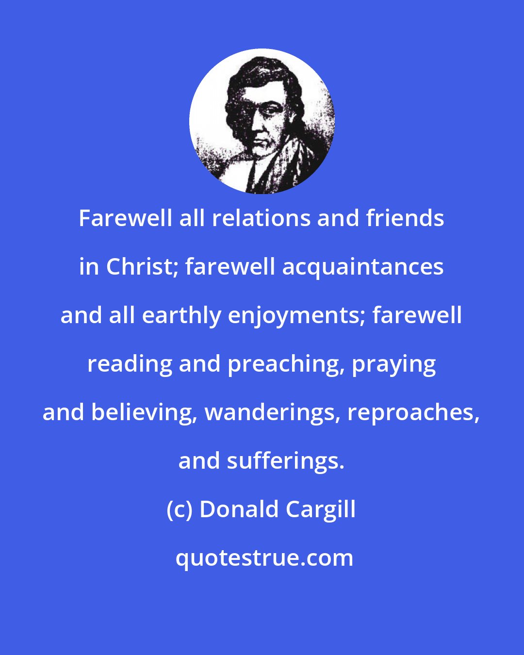 Donald Cargill: Farewell all relations and friends in Christ; farewell acquaintances and all earthly enjoyments; farewell reading and preaching, praying and believing, wanderings, reproaches, and sufferings.