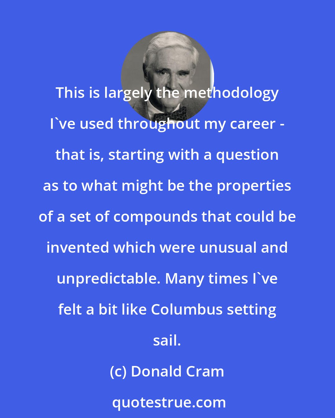 Donald Cram: This is largely the methodology I've used throughout my career - that is, starting with a question as to what might be the properties of a set of compounds that could be invented which were unusual and unpredictable. Many times I've felt a bit like Columbus setting sail.