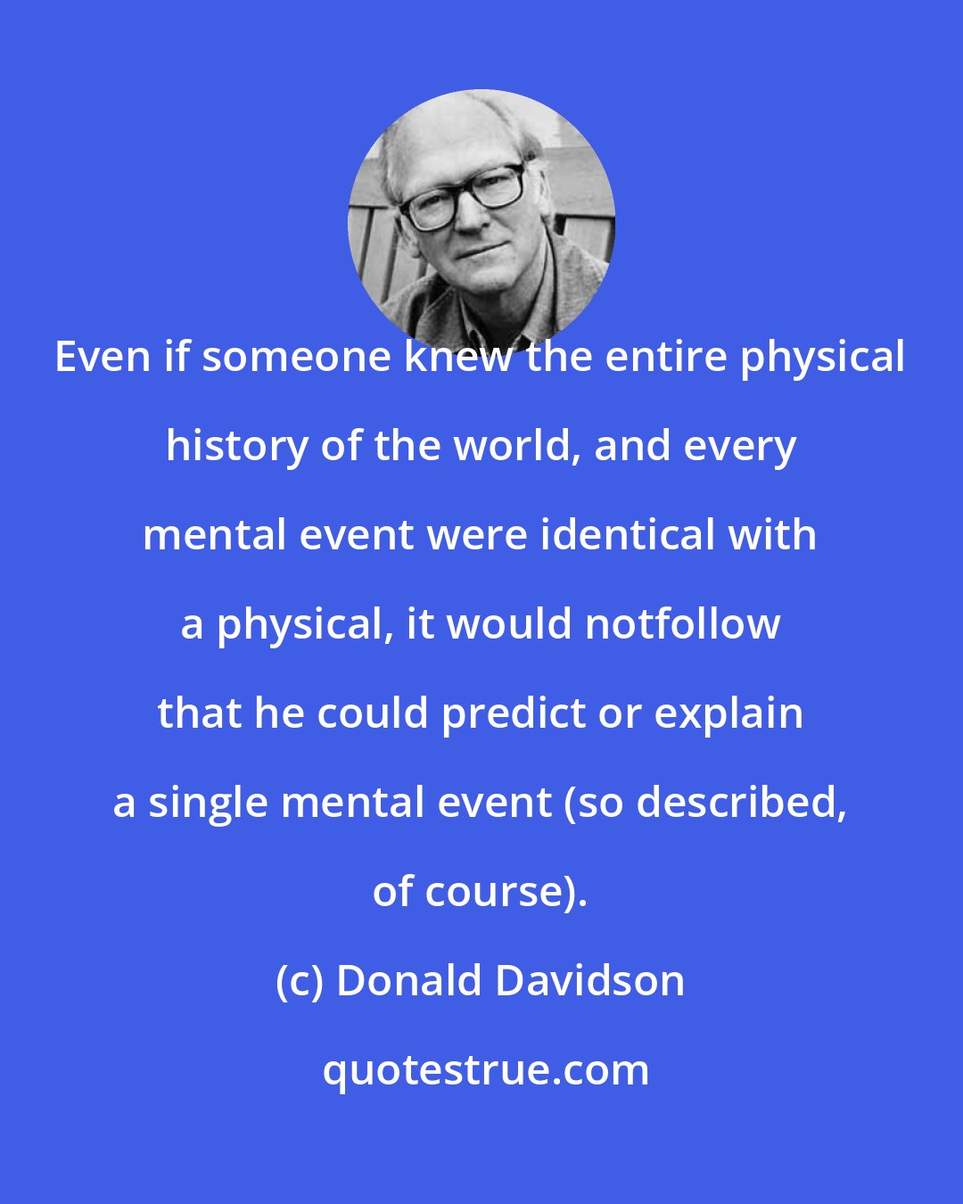 Donald Davidson: Even if someone knew the entire physical history of the world, and every mental event were identical with a physical, it would notfollow that he could predict or explain a single mental event (so described, of course).
