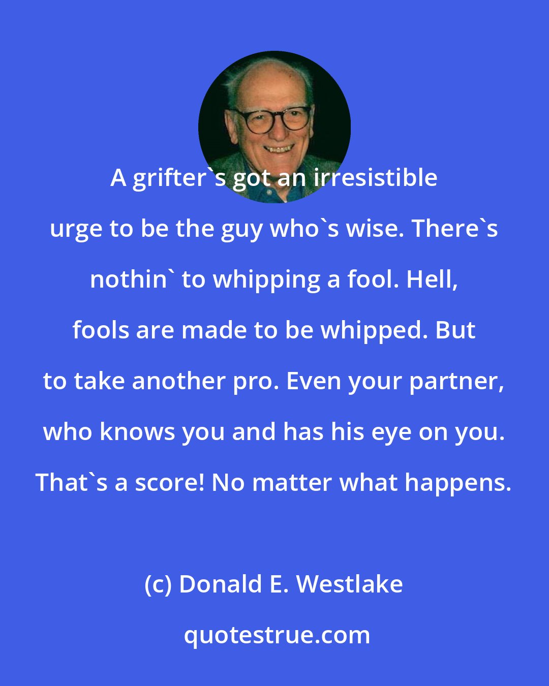 Donald E. Westlake: A grifter's got an irresistible urge to be the guy who's wise. There's nothin' to whipping a fool. Hell, fools are made to be whipped. But to take another pro. Even your partner, who knows you and has his eye on you. That's a score! No matter what happens.