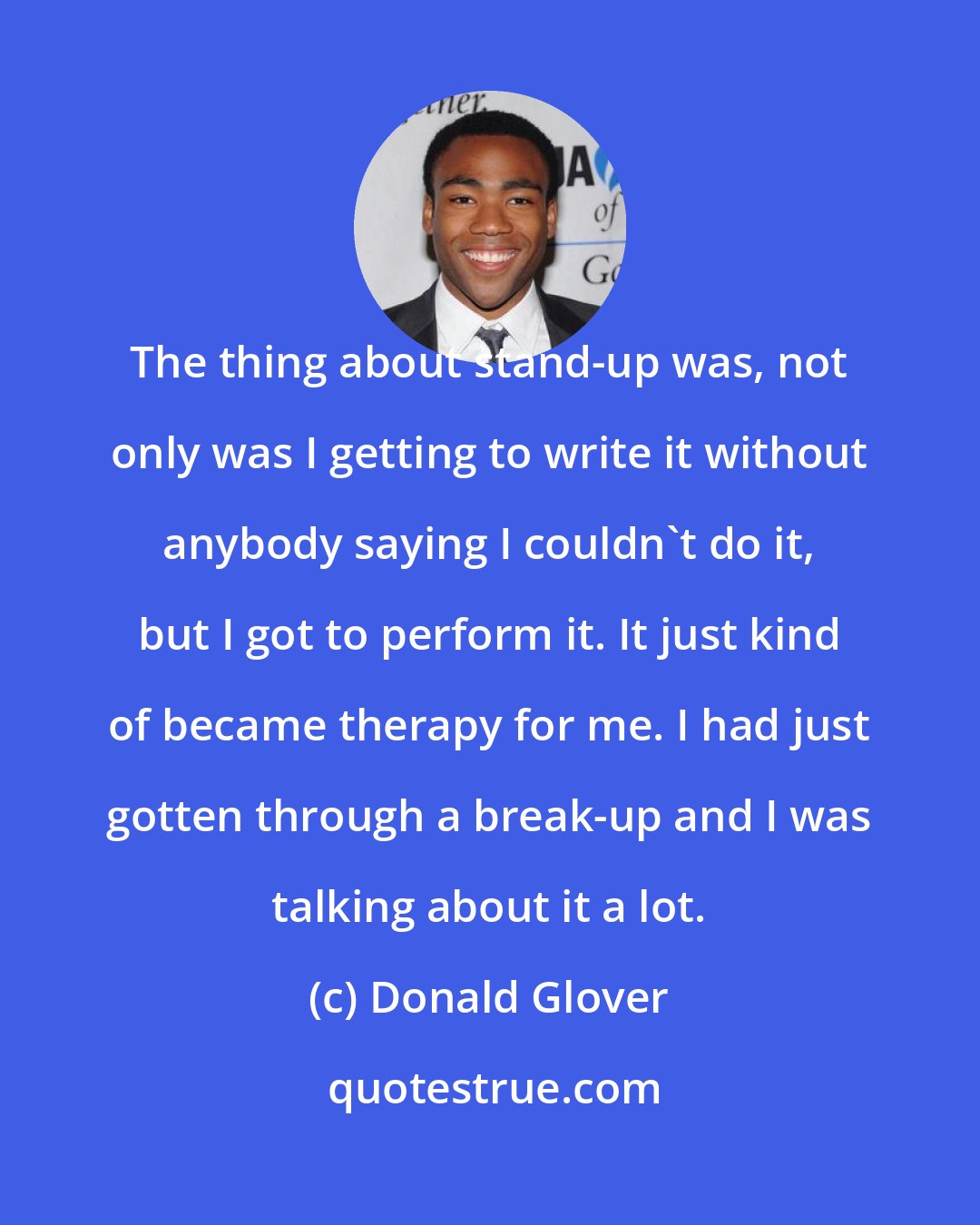 Donald Glover: The thing about stand-up was, not only was I getting to write it without anybody saying I couldn't do it, but I got to perform it. It just kind of became therapy for me. I had just gotten through a break-up and I was talking about it a lot.