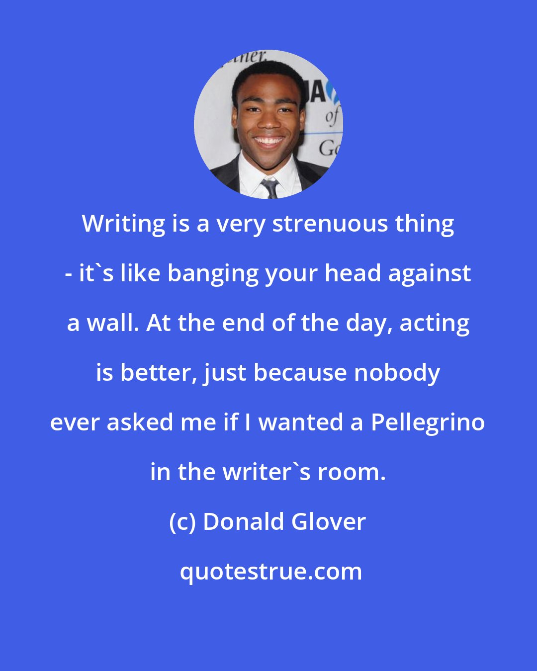 Donald Glover: Writing is a very strenuous thing - it's like banging your head against a wall. At the end of the day, acting is better, just because nobody ever asked me if I wanted a Pellegrino in the writer's room.