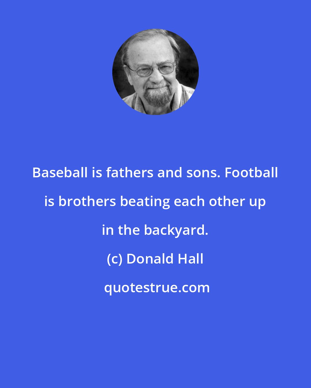 Donald Hall: Baseball is fathers and sons. Football is brothers beating each other up in the backyard.