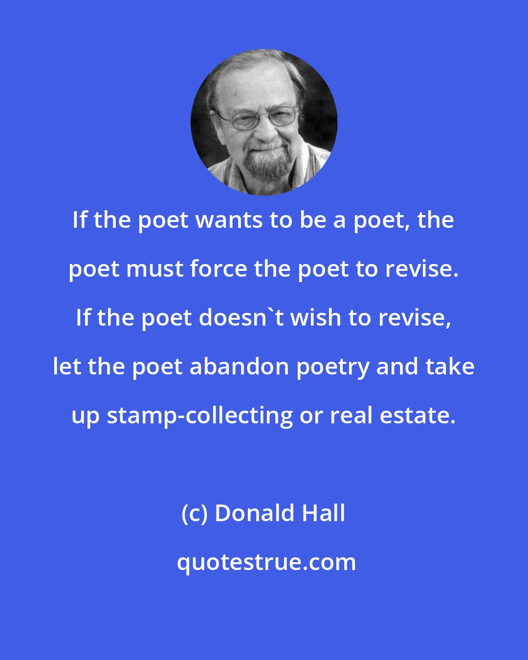 Donald Hall: If the poet wants to be a poet, the poet must force the poet to revise. If the poet doesn't wish to revise, let the poet abandon poetry and take up stamp-collecting or real estate.