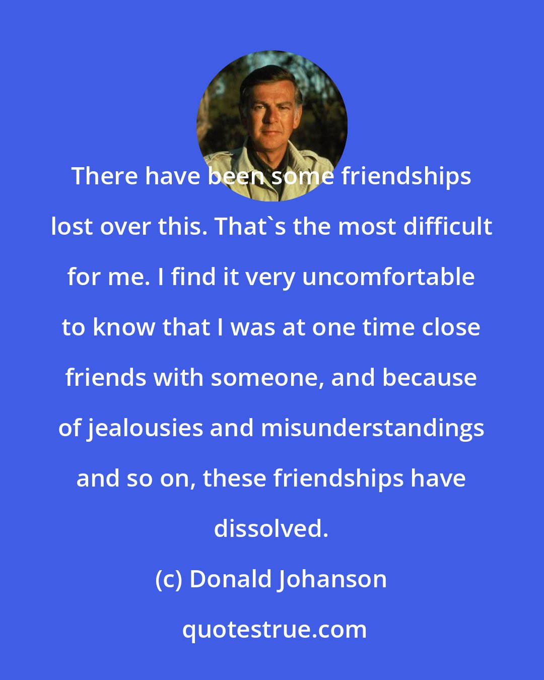Donald Johanson: There have been some friendships lost over this. That's the most difficult for me. I find it very uncomfortable to know that I was at one time close friends with someone, and because of jealousies and misunderstandings and so on, these friendships have dissolved.