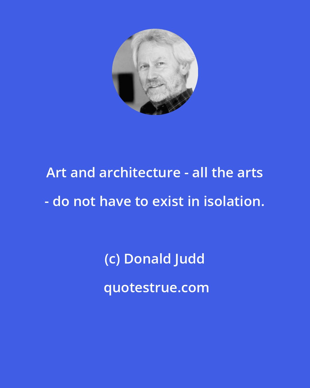 Donald Judd: Art and architecture - all the arts - do not have to exist in isolation.