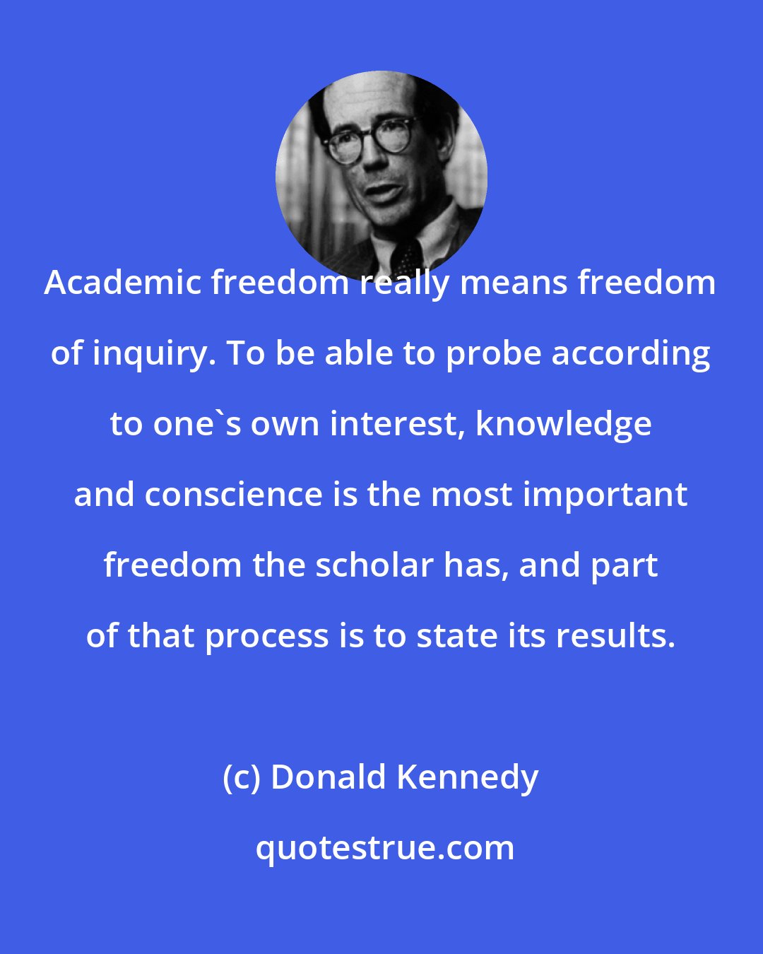 Donald Kennedy: Academic freedom really means freedom of inquiry. To be able to probe according to one's own interest, knowledge and conscience is the most important freedom the scholar has, and part of that process is to state its results.