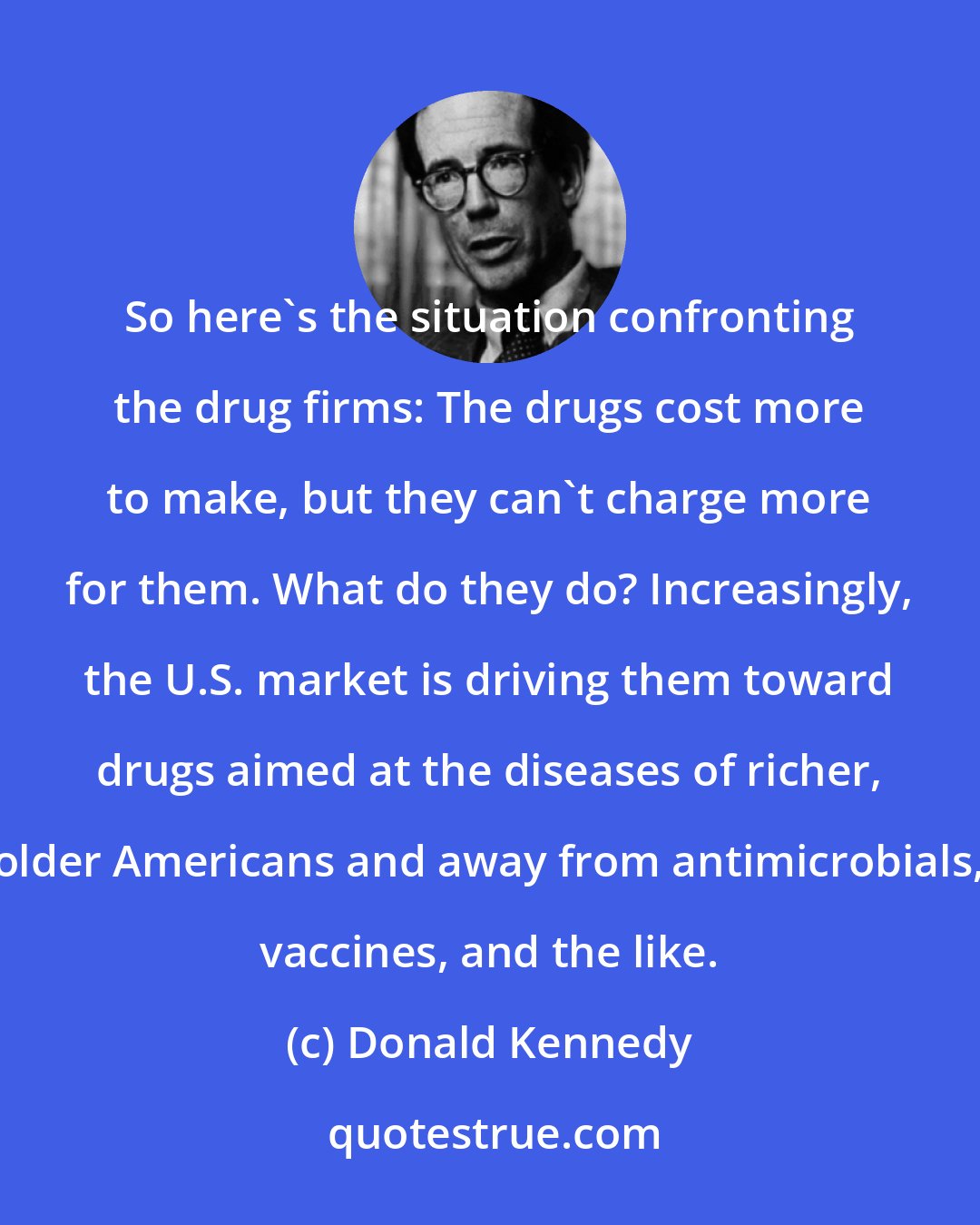 Donald Kennedy: So here's the situation confronting the drug firms: The drugs cost more to make, but they can't charge more for them. What do they do? Increasingly, the U.S. market is driving them toward drugs aimed at the diseases of richer, older Americans and away from antimicrobials, vaccines, and the like.