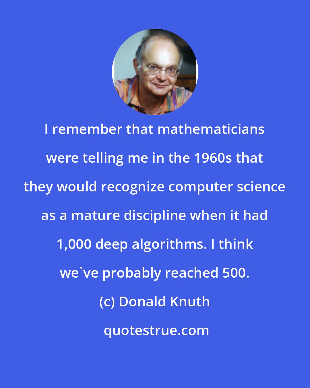 Donald Knuth: I remember that mathematicians were telling me in the 1960s that they would recognize computer science as a mature discipline when it had 1,000 deep algorithms. I think we've probably reached 500.