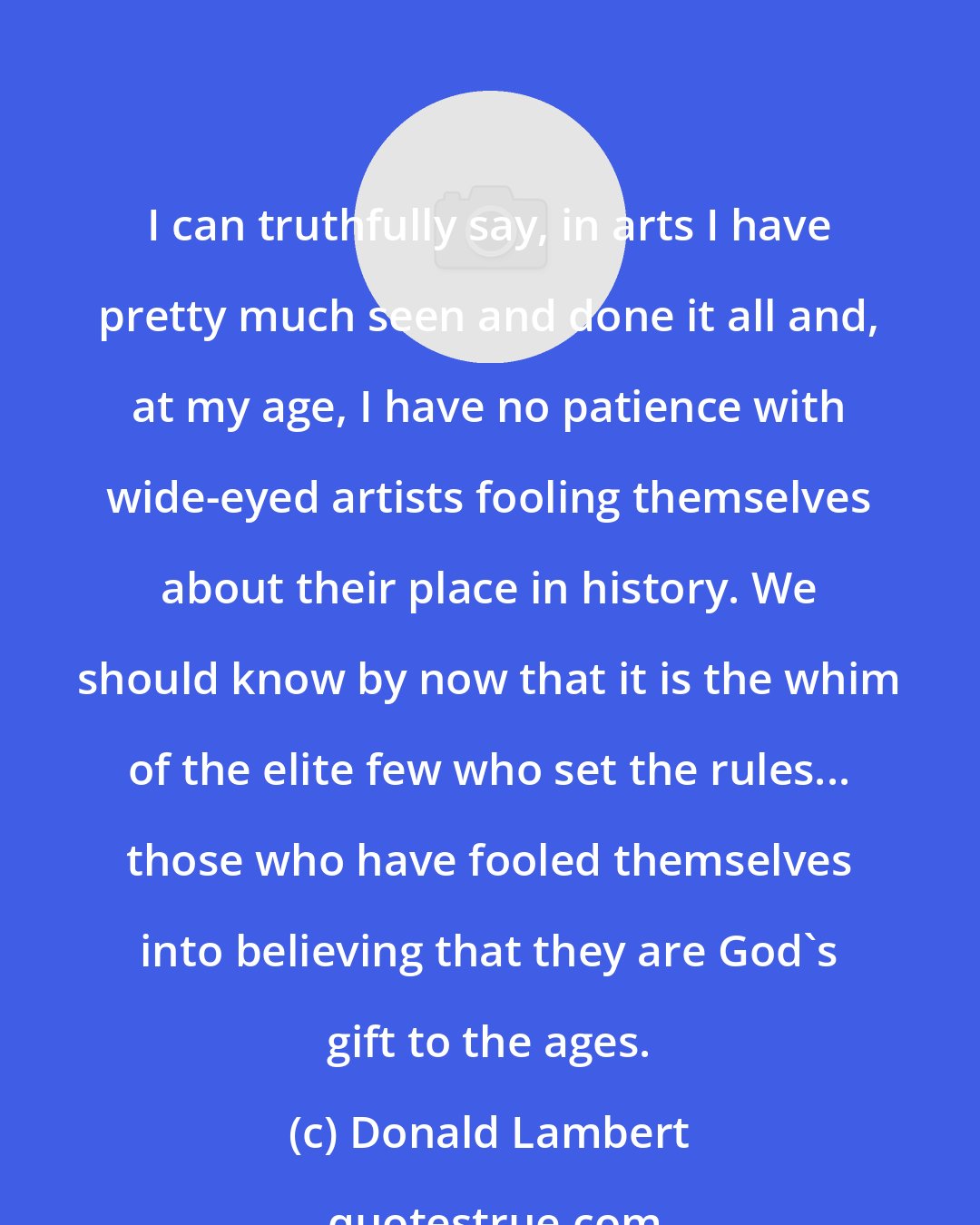 Donald Lambert: I can truthfully say, in arts I have pretty much seen and done it all and, at my age, I have no patience with wide-eyed artists fooling themselves about their place in history. We should know by now that it is the whim of the elite few who set the rules... those who have fooled themselves into believing that they are God's gift to the ages.