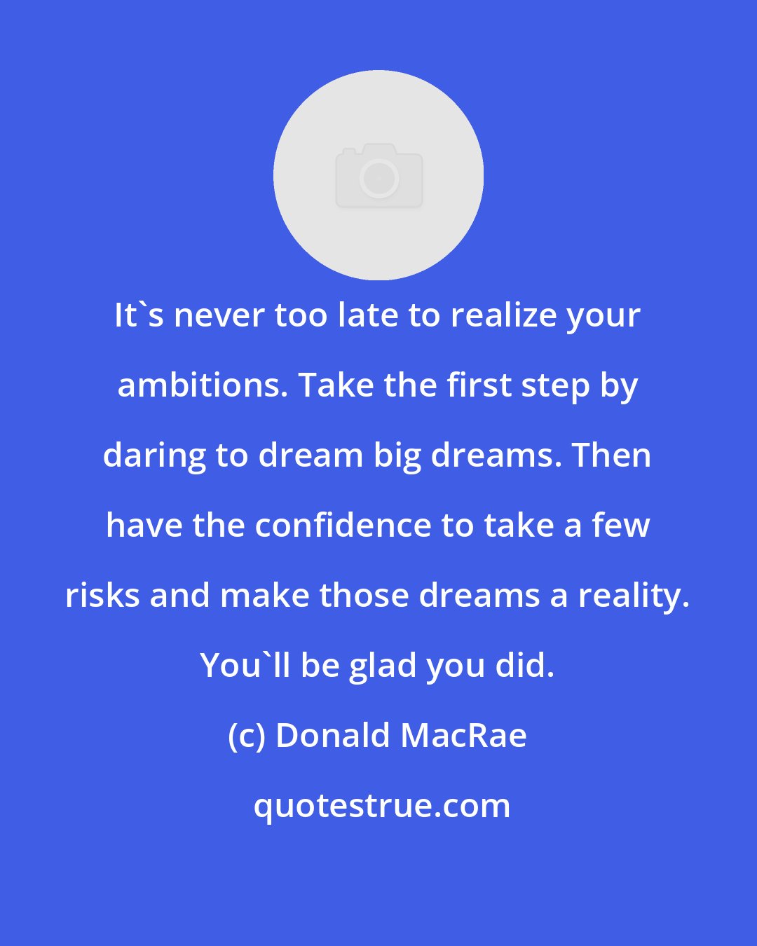 Donald MacRae: It's never too late to realize your ambitions. Take the first step by daring to dream big dreams. Then have the confidence to take a few risks and make those dreams a reality. You'll be glad you did.