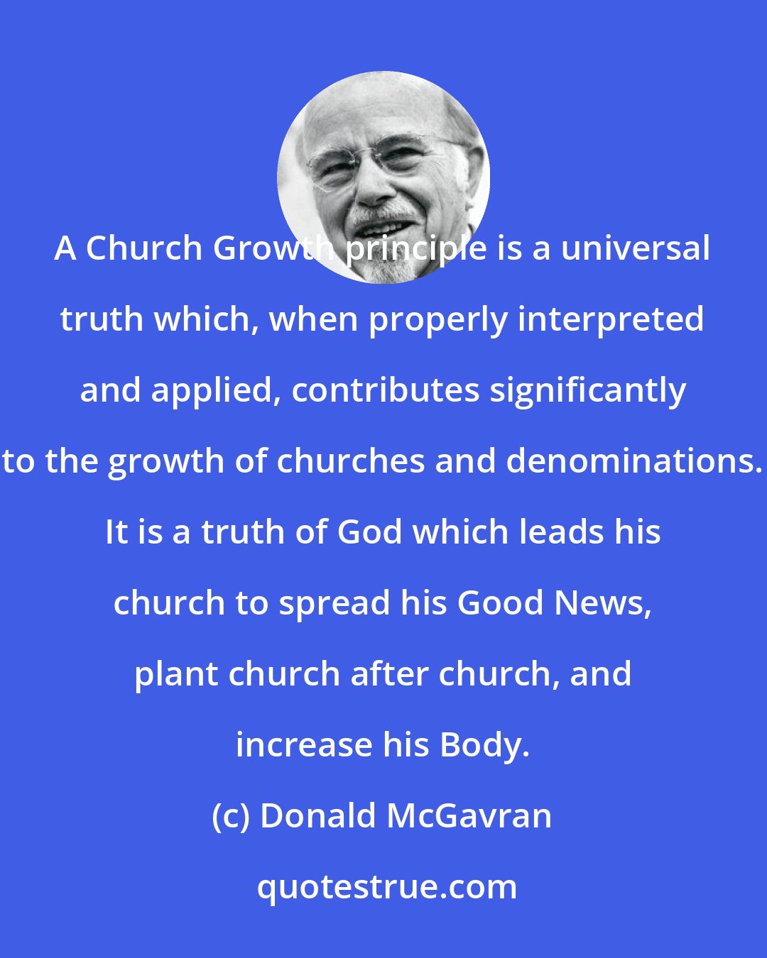 Donald McGavran: A Church Growth principle is a universal truth which, when properly interpreted and applied, contributes significantly to the growth of churches and denominations. It is a truth of God which leads his church to spread his Good News, plant church after church, and increase his Body.