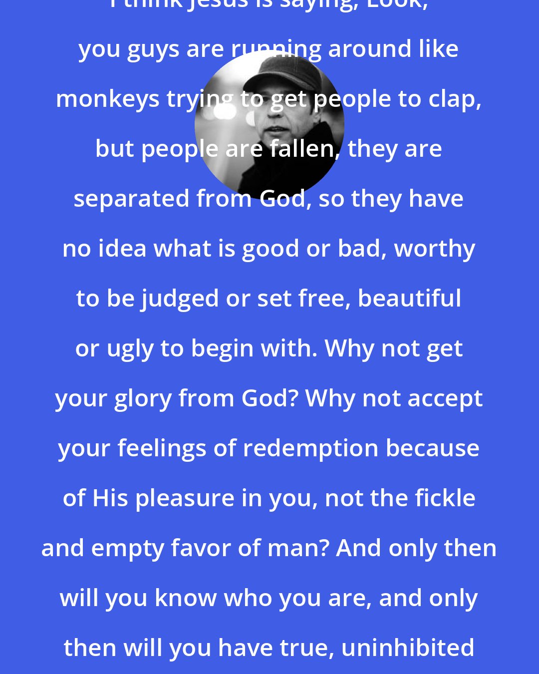 Donald Miller: I think Jesus is saying, Look, you guys are running around like monkeys trying to get people to clap, but people are fallen, they are separated from God, so they have no idea what is good or bad, worthy to be judged or set free, beautiful or ugly to begin with. Why not get your glory from God? Why not accept your feelings of redemption because of His pleasure in you, not the fickle and empty favor of man? And only then will you know who you are, and only then will you have true, uninhibited relationships with others.