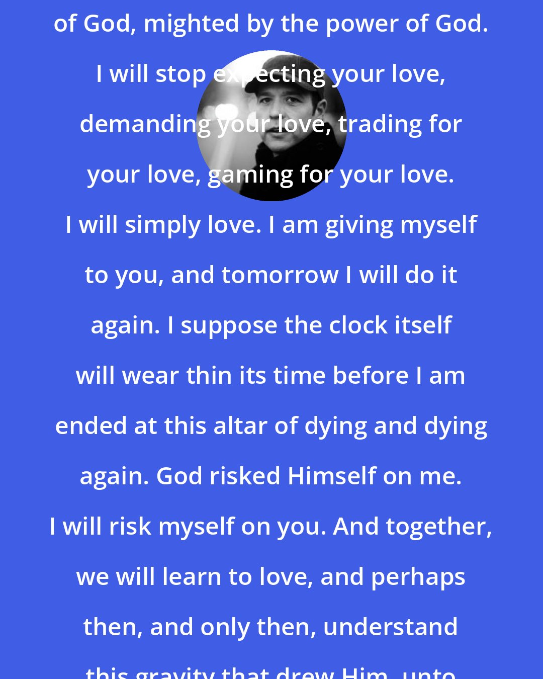 Donald Miller: I will love you like God, because of God, mighted by the power of God. I will stop expecting your love, demanding your love, trading for your love, gaming for your love. I will simply love. I am giving myself to you, and tomorrow I will do it again. I suppose the clock itself will wear thin its time before I am ended at this altar of dying and dying again. God risked Himself on me. I will risk myself on you. And together, we will learn to love, and perhaps then, and only then, understand this gravity that drew Him, unto us.