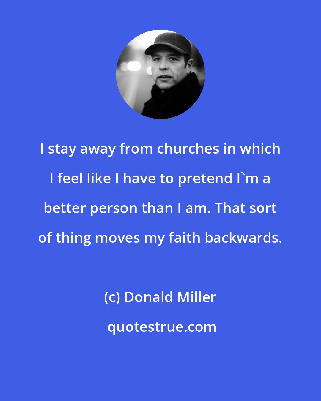 Donald Miller: I stay away from churches in which I feel like I have to pretend I'm a better person than I am. That sort of thing moves my faith backwards.
