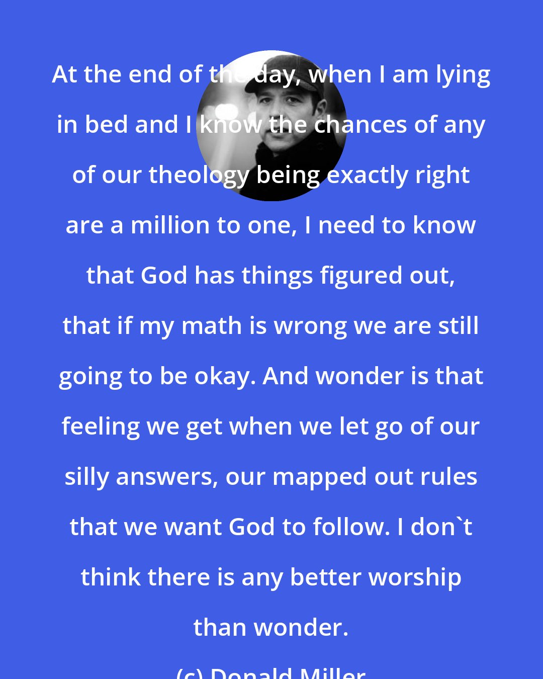 Donald Miller: At the end of the day, when I am lying in bed and I know the chances of any of our theology being exactly right are a million to one, I need to know that God has things figured out, that if my math is wrong we are still going to be okay. And wonder is that feeling we get when we let go of our silly answers, our mapped out rules that we want God to follow. I don't think there is any better worship than wonder.