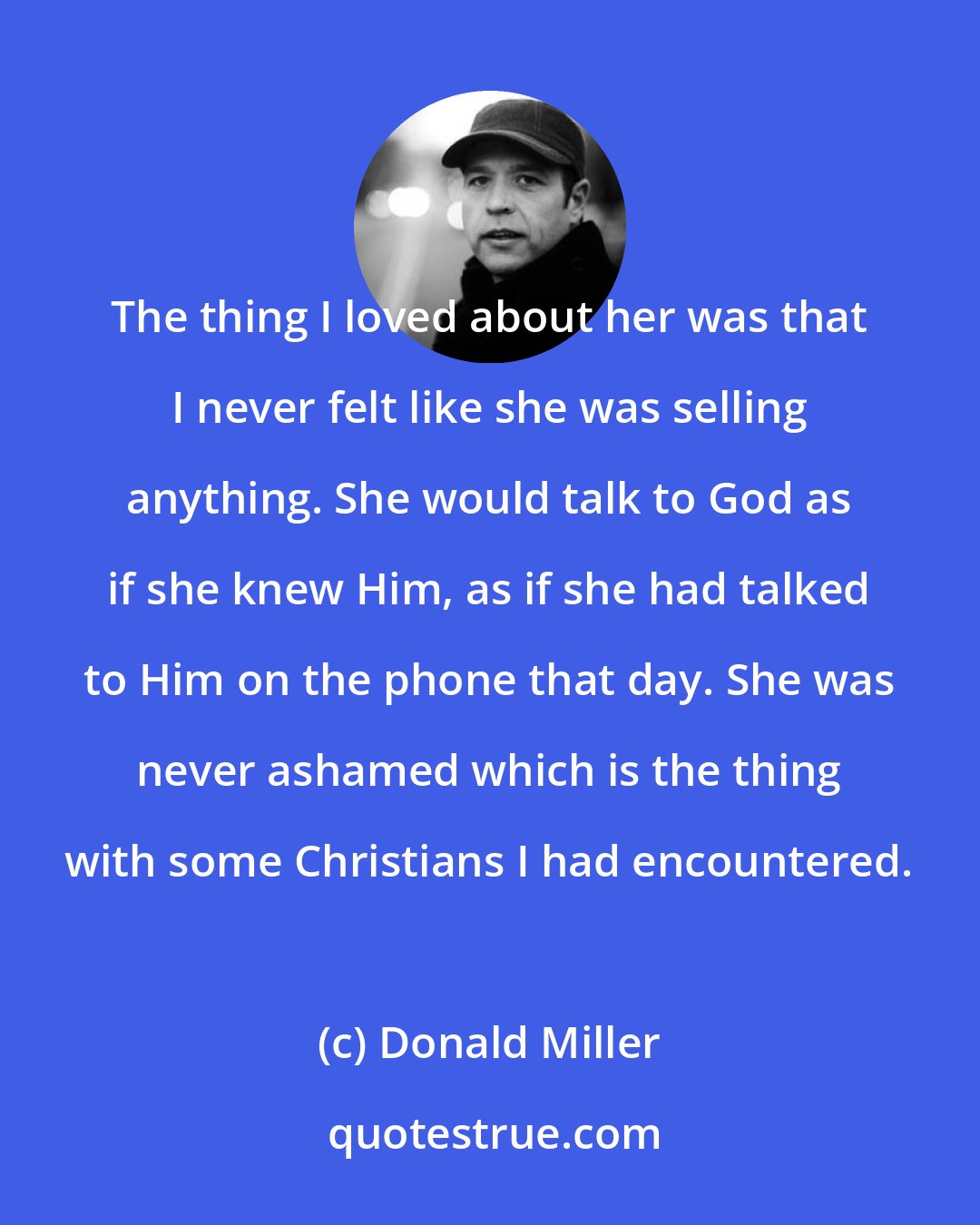 Donald Miller: The thing I loved about her was that I never felt like she was selling anything. She would talk to God as if she knew Him, as if she had talked to Him on the phone that day. She was never ashamed which is the thing with some Christians I had encountered.