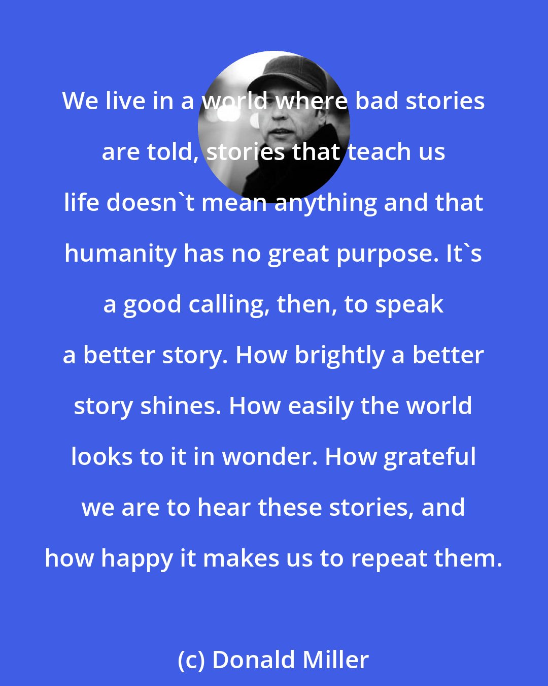 Donald Miller: We live in a world where bad stories are told, stories that teach us life doesn't mean anything and that humanity has no great purpose. It's a good calling, then, to speak a better story. How brightly a better story shines. How easily the world looks to it in wonder. How grateful we are to hear these stories, and how happy it makes us to repeat them.