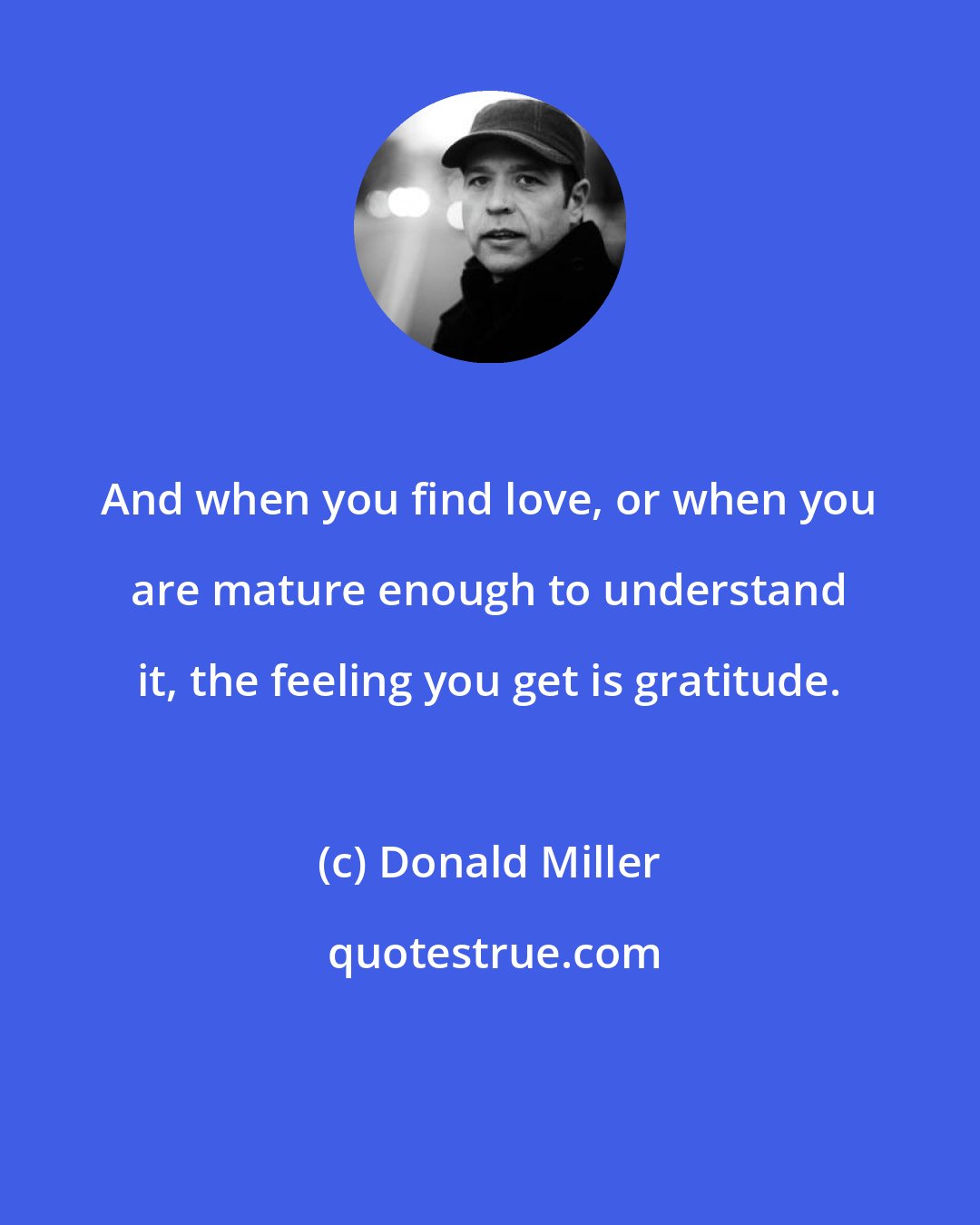 Donald Miller: And when you find love, or when you are mature enough to understand it, the feeling you get is gratitude.