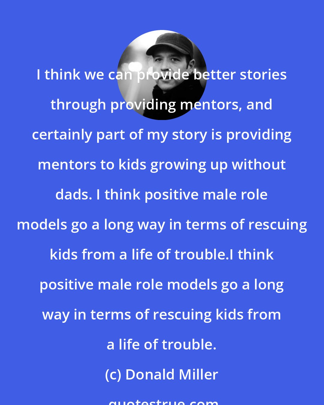 Donald Miller: I think we can provide better stories through providing mentors, and certainly part of my story is providing mentors to kids growing up without dads. I think positive male role models go a long way in terms of rescuing kids from a life of trouble.I think positive male role models go a long way in terms of rescuing kids from a life of trouble.