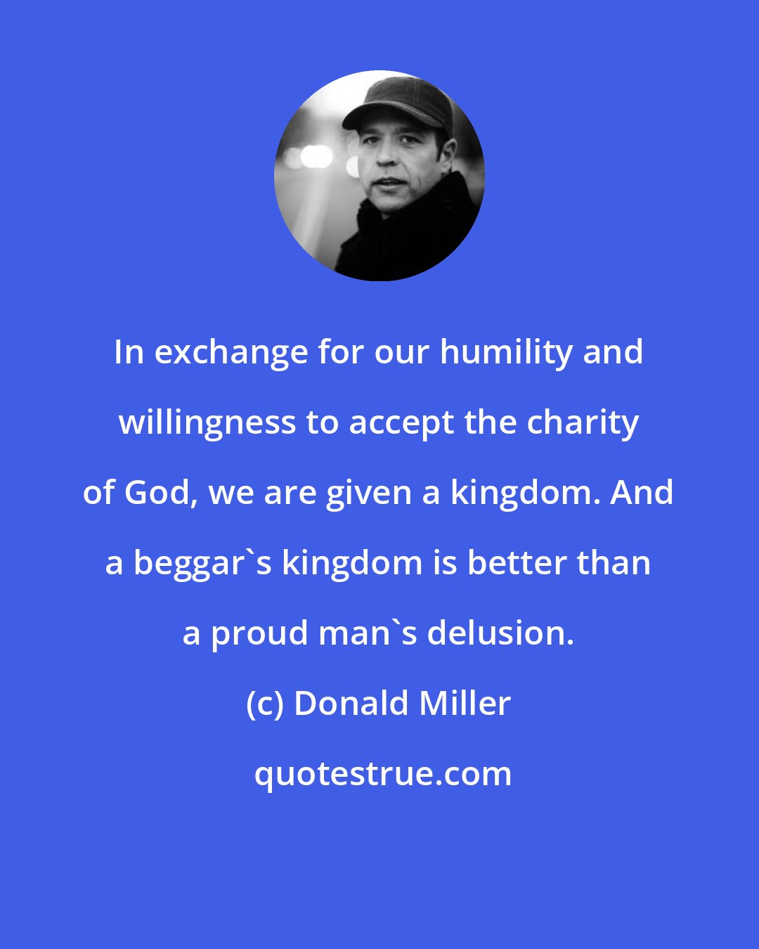 Donald Miller: In exchange for our humility and willingness to accept the charity of God, we are given a kingdom. And a beggar's kingdom is better than a proud man's delusion.