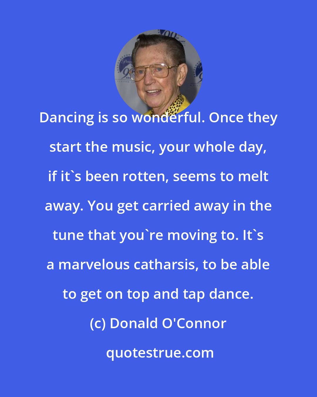 Donald O'Connor: Dancing is so wonderful. Once they start the music, your whole day, if it's been rotten, seems to melt away. You get carried away in the tune that you're moving to. It's a marvelous catharsis, to be able to get on top and tap dance.