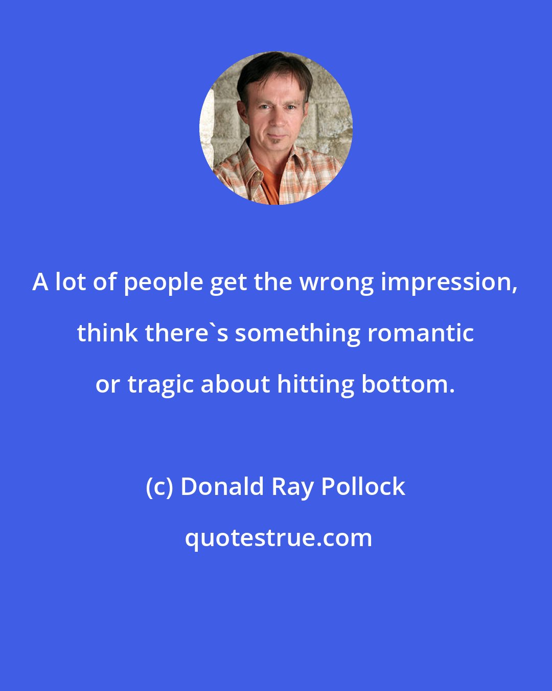 Donald Ray Pollock: A lot of people get the wrong impression, think there's something romantic or tragic about hitting bottom.