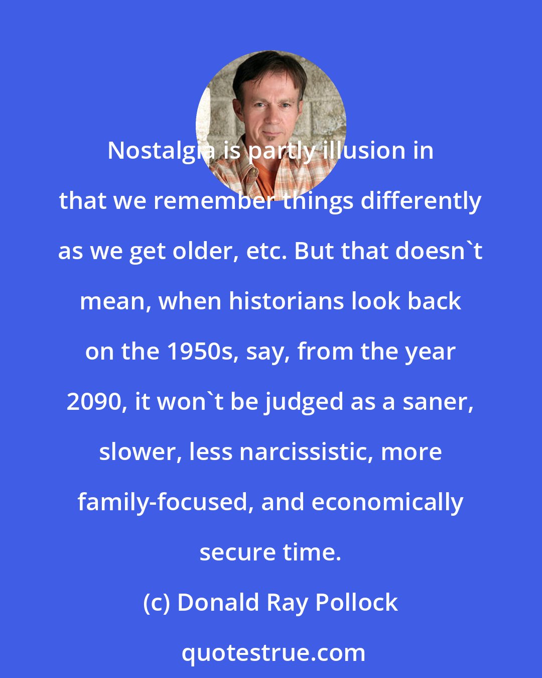 Donald Ray Pollock: Nostalgia is partly illusion in that we remember things differently as we get older, etc. But that doesn't mean, when historians look back on the 1950s, say, from the year 2090, it won't be judged as a saner, slower, less narcissistic, more family-focused, and economically secure time.