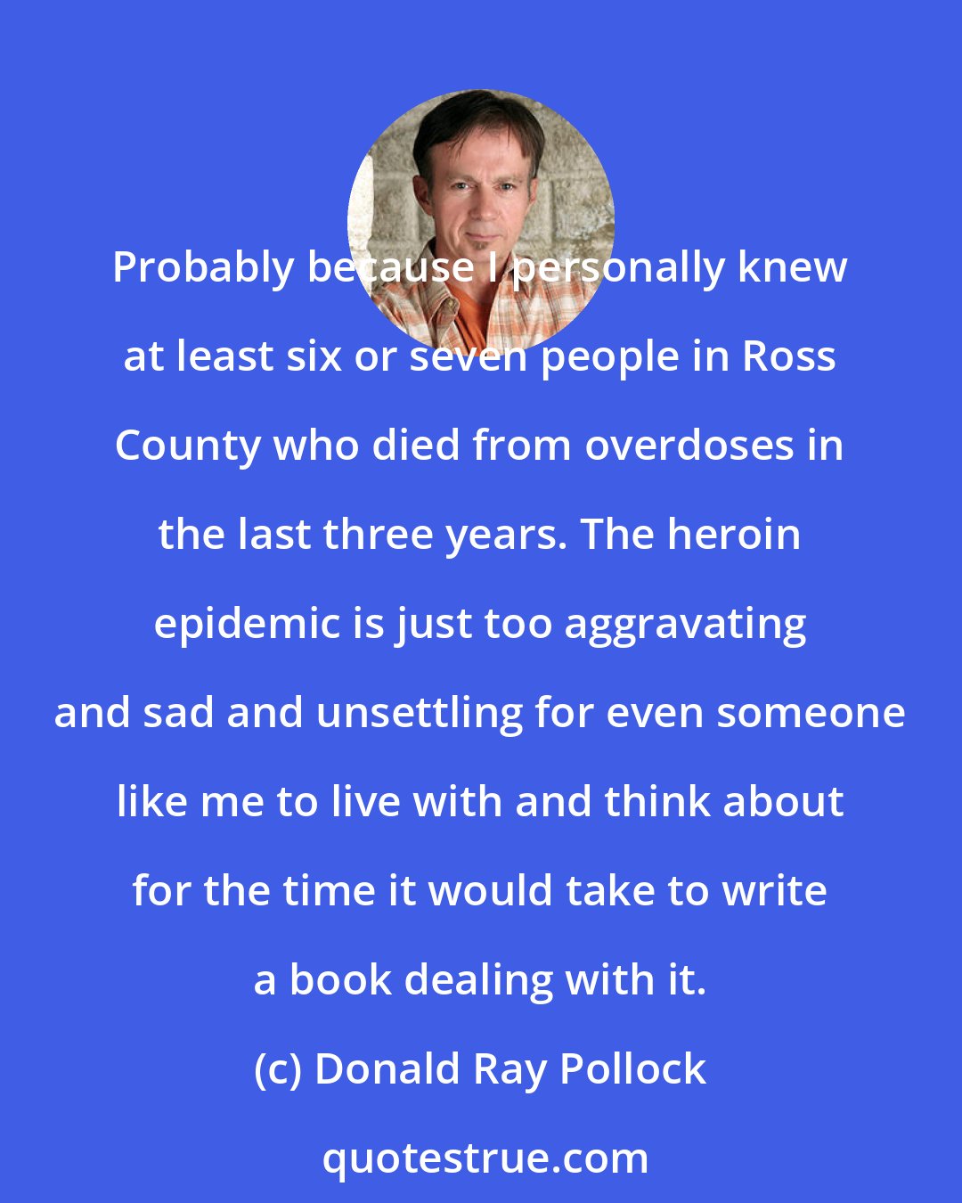 Donald Ray Pollock: Probably because I personally knew at least six or seven people in Ross County who died from overdoses in the last three years. The heroin epidemic is just too aggravating and sad and unsettling for even someone like me to live with and think about for the time it would take to write a book dealing with it.