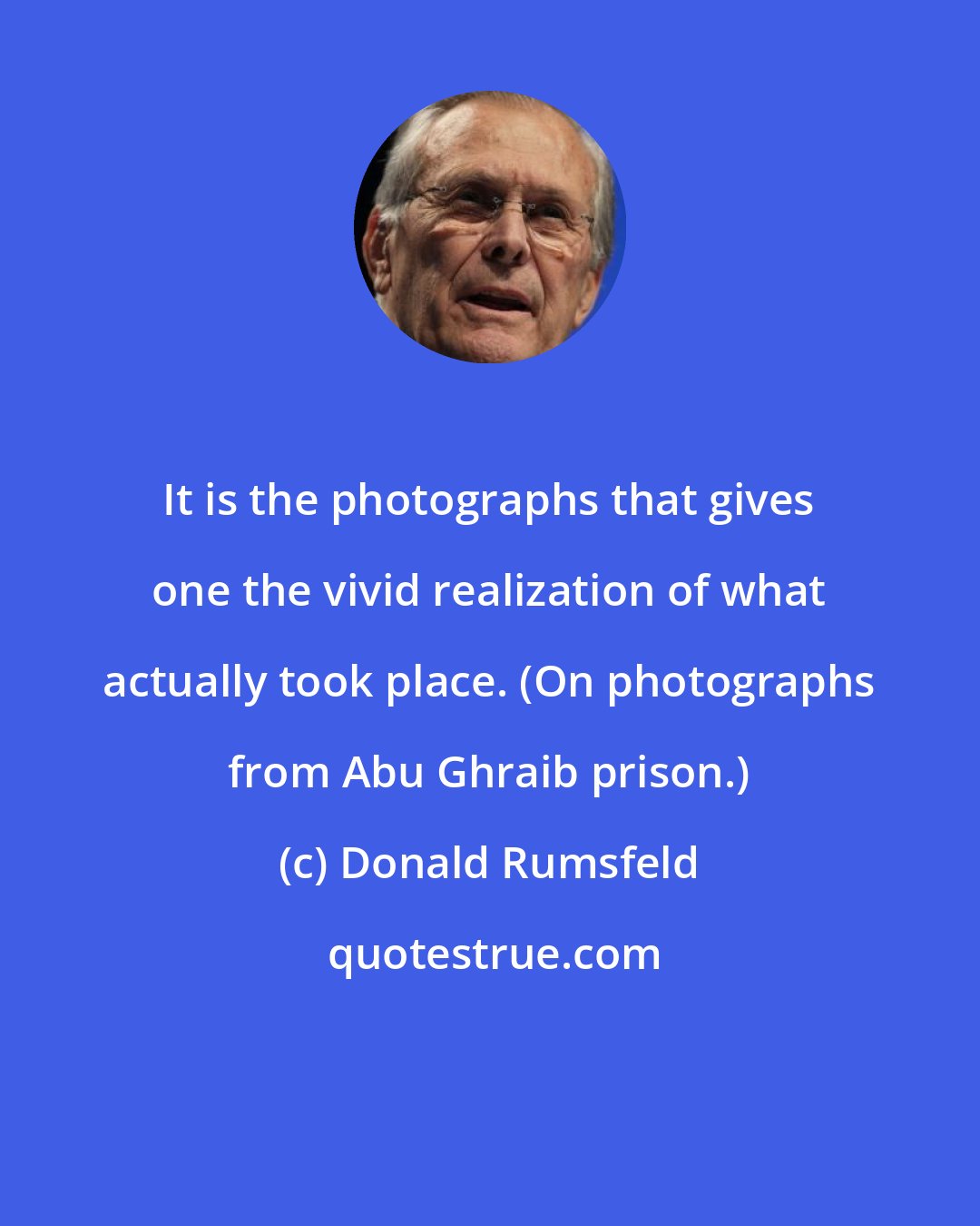 Donald Rumsfeld: It is the photographs that gives one the vivid realization of what actually took place. (On photographs from Abu Ghraib prison.)